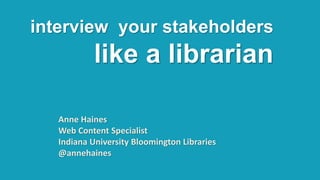 interview your stakeholders
like a librarian
Anne Haines
Web Content Specialist
Indiana University Bloomington Libraries
@annehaines
 