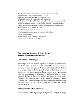 2 
Avec l’aide de la Drac Ile France - ministère de la culture et communication, l’aide à la production d’ARCADI, 
l’aide à la commande de SACD/SYNDEAC 2011, 
et l’aide à la création de l’ADAMI copie privée 
Production : Perdita Ensemble Coproduction Hippodrome - scène nationale de Douai, Théâtre de la Bastille – Paris , Théâtre Garonne – Toulouse, Théâtre 95 – scène conventionnée, Centre des écritures contemporaines de Cergy-Pontoise. 
Avec le soutien de la Comédie de Reims 
et du Théâtre de Nanterre-Amandiers. 
Avec l’aide du Compagnonnage du ministère de la culture 
et de la communication. 
Remerciements Judith Martin et Ligne Directe, 
Fanny Chevalier, et La Mousson d’Eté. 
Conversation à propos de Lost (Replay) 
Sophie Courade et Gérard Watkins 
Que raconte Lost (replay)? 
Trois anges sont violemment expulsés du paradis, et se réveillent sur terre, dans le sous-sol d'un immeuble parisien. Ils sont traumatisés, dans un état de délabrement extrême. Leur chute a pour origine une violente querelle avec le Créateur, qui veut interrompre son expérience avec l’être humain, et la reprendre de zéro. Les anges déchus se demandent ce qu'ils vont faire, venger, retourner là-haut se battre, cacher, attendre que ça passe. Ensemble, ils tenteront de prouver, autant à eux-mêmes qu'au Créateur, que l'Humanité mérite encore son nom, en organisant une rencontre entre deux êtres esseulés. Sur le toit de l'immeuble, bien à vue du Créateur. 
Pourquoi le titre « Lost (replay) »? 
Lost veut dire perdu. Replay signifie rejouer. À l’origine du projet  