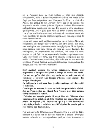 3 
est le Paradise Lost de John Milton. Je m'en suis éloigné, radicalement, mais la fureur du poème de Milton est restée. Il ne s'agit pas d'une adaptation, mais d'un point de départ, la chute des Anges. J'ai enlevé le mot paradis parce que je ne voulais pas imposer le paradis comme point de départ la chute. Une certaine ambiguïté rode quant à son origine. Il y a aussi la série américaine qui s'appelle Lost, et qui a pour point de départ la chute d'un avion. Les séries américaines ont une puissance de narration autour du vide, maintenir en haleine coûte que coûte. Lost (replay) se joue de cette forme narrative. 
Le paradis perdu a été un thème central de mes créations. Notre vie ressemble à une longue suite d'adieux, aux êtres aimés, amis, aux idéologies, questionnements métaphysiques. Notre époque nous propose une suite fictive de mise en scène d'adieux. En contrepartie, les propositions, créations, sont rares. On nous précise ce qui finit, on ne nous révèle jamais ce qui commence. Cette succession de perte, que l’on imagine compenser par un résidu d'accumulations matérielles, débouche sur un sentiment de perdition, d’ennui. J'ai joué avec cette thématique pour produire des images, des sens, du verbe, théâtre. 
Lost (replay), comme tes textes précédents, dégage une impression d’imagerie d’Epinal. L’image en cache une autre. On sait ce qu’on doit chercher, mais on ne pas où ni comment le trouver. Les images d'Epinal sont souvent des images diaboliques. 
Ce ludisme, je le retrouve dans tes allers-retours entre la réalité et la fiction. 
On dit que les auteurs écrivent de la fiction pour fuir réalité. J'ai eu l'impression en lisant Lost (replay) que, être auteur, c'était aussi fuir la fiction. 
L'histoire du paradis perdu, il s'agit bien de l'histoire d'un Créateur, de sa création, et la rébellion des anges. Quand tu parles de rejouer, j'ai l'impression qu'il y a une interaction entre toi qui écris, et celui a écrit l'histoire du monde qui va être récrite par des hommes. 
Fuir est une belle définition pour l'humain. Elle a le mérite d'être honnête. La fiction est un acte qui vient de la terreur. Pourquoi met-on en branle un conte quand a quelque chose à raconter, et  