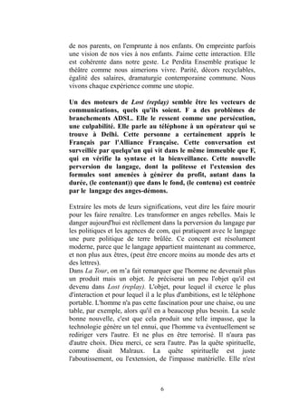 6 
de nos parents, on l'emprunte à enfants. On empreinte parfois une vision de nos vies à enfants. J'aime cette interaction. Elle est cohérente dans notre geste. Le Perdita Ensemble pratique le théâtre comme nous aimerions vivre. Parité, décors recyclables, égalité des salaires, dramaturgie contemporaine commune. Nous vivons chaque expérience comme une utopie. 
Un des moteurs de Lost (replay) semble être les vecteurs de communications, quels qu'ils soient. F a des problèmes de branchements ADSL. Elle le ressent comme une persécution, une culpabilité. Elle parle au téléphone à un opérateur qui se trouve à Delhi. Cette personne a certainement appris le Français par l'Alliance Française. Cette conversation est surveillée par quelqu'un qui vit dans le même immeuble que F, qui en vérifie la syntaxe et bienveillance. Cette nouvelle perversion du langage, dont la politesse et l'extension des formules sont amenées à générer du profit, autant dans la durée, (le contenant)) que dans fond, contenu) est contrée par le langage des anges-démons. 
Extraire les mots de leurs significations, veut dire faire mourir pour les faire renaître. Les transformer en anges rebelles. Mais le danger aujourd'hui est réellement dans la perversion du langage par les politiques et agences de com, qui pratiquent avec le langage une pure politique de terre brûlée. Ce concept est résolument moderne, parce que le langage appartient maintenant au commerce, et non plus aux êtres, (peut être encore moins au monde des arts des lettres). 
Dans La Tour, on m’a fait remarquer que l'homme ne devenait plus un produit mais objet. Je préciserai peu l'objet qu'il est devenu dans Lost (replay). L'objet, pour lequel il exerce le plus d'interaction et pour lequel il a le plus d'ambitions, est téléphone portable. L'homme n'a pas cette fascination pour une chaise, ou table, par exemple, alors qu'il en a beaucoup plus besoin. La seule bonne nouvelle, c'est que cela produit une telle impasse, la technologie génère un tel ennui, que l'homme va éventuellement se rediriger vers l'autre. Et ne plus en être terrorisé. Il n'aura pas d'autre choix. Dieu merci, ce sera l'autre. Pas la quête spirituelle, comme disait Malraux. La quête spirituelle est juste l'aboutissement, ou l'extension, de l'impasse matérielle. Elle n'est  