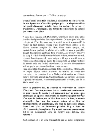 7 
pas son issue. Pourvu que ce Théâtre raconte ça. 
Deleuze disait qu'il faut toujours, à la hauteur de son savoir ou de son ignorance, s’installer quelque part. Le vingtième siècle est particulièrement installé dans ces notions de savoir et d'ignorance. L'ambiguïté, une forme de complétude, ne semble pas y trouver sa place. 
F, dans Lost (replay), est, Dieu merci, totalement athée, et ne crois jamais à l'origine divine des anges-démons. Ce sont, pour elle, des réfugiés de l'Est. Et, alors que la moitié moi a verrouillé la réalité de leur paradis, l'autre s’est effectivement attelée à les décrire comme réfugiés de l'Est, d'une autre époque, où, matériellement parlant, la chaise et table, non le portable, étaient des éléments centraux de la création. Lost (replay) préserve du coup à la fois l'ambivalence de leurs actions, entre bien et mal, et aussi l'ambivalence de leurs origines. H, qui a manifestement remis son destin entre les mains de analyste, va gober l'histoire du paradis avec une facilité surprenante. Ce sera très intéressant de voir ce que le spectateur choisit de croire ou non. 
Face à une idée de rupture annoncée la continuité l'Humanité, les anges déchus contre attaquent en mettant scène une rencontre, et en remettant à nu le Verbe, lui rendant sa véritable nature, écorchée, et mutilée. C'est l'ambiguïté du serpent. Opposant la parole au discours. Au commencement était le Verbe, à fin Verbe n'était plus. 
Pour la première fois, tu sembles te confronter au théâtre d’intérieur. Dans tes premiers textes, la scène est constamment en mouvement, le monde y est représenté par un mode plus picaresque qu’épique. Plus proche du théâtre espagnol de l’Âge d’or, que de Beckett, on va dire. Puis dans La Tour, le monde s’engouffre dans un lieu unique, même si ce lieu est disproportionné et gigantesque, une tour de deux cents étages. Dans Lost, c’est un immeuble parisien. Il y a donc rétrécissement géographique. Il y a aussi moins de personnages. Est-ce un mouvement vers théâtre plus intime, plus réaliste ? 
Lost (replay) est-il un texte plus réaliste que les autres simplement  