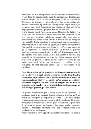 8 
parce deux de ses protagonistes ont des emplois reconnaissables, vivent dans des appartements, avec canapés, douches, platines vinyles, etc ? Le théâtre bourgeois n'a eu de cesse se développer au chaud, avec du mobilier et des portes huilées. J'ai parfois l'impression d'y avoir fait débarquer des anges sales. Que ces anges sales sont l'incarnation des formes ouvertes que j'ai pu employer antérieurement, projetés dans un univers clos. 
Je n'ai jamais étudié l'art, encore moins l'histoire du théâtre. Il y avait donc une forme de naïveté d'attaquer mes premiers textes avec une représentation globale du monde, alors que tous les mouvements du 20ème siècle tendent à prouver que ce n'est plus envisageable. Je n'ai jamais eu la prétention de tout comprendre, ni de tout résoudre, ni donner leçons, juste vouloir augmenter l'intensité des contradictions que j'éprouve. Et d’inventer un monde qui la représente. À chacun sa naïveté. Je trouve la question « qu'est-ce que tu essayes de dire? » telle qu'elle est encore posée à des artistes, toute aussi naïve. Je n'ai rien contre la naïveté. Elle nous fait du bien partout ou on la croise. J’aime toujours avoir monde sur un plateau. L’intime est une forme de colère. Et colère toute seule n’est pas intéressante. Le théâtre que je recherche, ce sont plusieurs colères qui se rencontrent, et cherchent. 
On a l'impression qu'en gravissant les étages de cet immeuble, on va aller vers le réel, sentiment, désir. C'est ressenti qui va prendre sa place, déjouer les différents modes de communications, libérer la parole qu'on essaye de calibrer, réorienter, aseptiser. En fait, c'est un serpent qui va nous la proposer, cette parole. Le serpent est dans nos imaginaires un être ambigu, qui mue, par son essence. 
J'ai parfois l'impression que la seule réalité est le sentiment. Ce sentiment peut à un moment devenir tellement extrême qu'il va mener au désespoir et empêcher de vivre. C'est une analyse certainement un peu sommaire du travail des analystes. Ils tentent de tourner le patient vers la réalité pour rééquilibrer sa possibilité de vivre (seul) parmi les humains. Les anges déchus semblent enclins à réorienter l'Homme vers une communication plus profonde de ses sentiments. 
Pour en revenir à mon rapport aux mythes fondateurs, j'ai joué,  