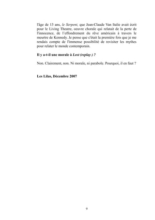 9 
l'âge de 13 ans, le Serpent, que Jean-Claude Van Italie avait écrit pour le Living Theatre, oeuvre chorale qui relatait de la perte l'innocence, de l’effondrement du rêve américain à travers le meurtre de Kennedy. Je pense que c'était la première fois je me rendais compte de l'immense possibilité revisiter les mythes pour relater le monde contemporain. 
Il y a-t-il une morale à Lost (replay ) ? 
Non. Clairement, non. Ni morale, ni parabole. Pourquoi, il en faut ? 
Les Lilas, Décembre 2007 