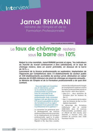 Inter view

           Jamal RHMANI
                  Ministre de l’Emploi et de la
                   Formation Professionnelle


                                                             Propos recueillis par Mohcine BERRADA




     Le taux            de chômage restera
                        sous la barre des 10%
          Malgré la crise mondiale, Jamal RHMANI persiste et signe, “les indicateurs
          du marché du travail continueront à être satisfaisants, et le taux de
          chômage restera, dans un avenir prévisible, en dessous de la barre
          de 10 %. ».
          Lancement de la licence professionnelle en septembre, Implantation de
          l’Approche par Compétences dans 73 établissements du secteur public
          et 330 établissements accrédités du secteur privé, diminution en valeur
          absolue de 43.000 chômeurs du stock de chômage en moyenne annuelle…
          Le Ministre de l’Emploi et de la Formation professionnelle a de quoi être
          confiant.
                                  Vous avez signé une convention             entre les deux départements chargés
                                  avec M. Akhchichine, portant                de l’enseignement supérieur et de la
                                  sur la création de licences                 formation professionnelle prévoit un
                                  professionnelles en partenariat             plan d’action selon deux options :
                                  entre les universités et les                •	 (Bac+2)+1 : deux semestres de
                                  établissements de formation                    formation pour les titulaires du
                                  professionnelle. Cette convention              Bac+2;
                                  implique-t-elle que désormais les           •	 Bac+3 : six semestres de formation
                                  EFP auront la possibilité de délivrer          pour les titulaires du Bac ou d’un
                                  des formations en LP ou s’agit-il              diplôme équivalent.
                                  simplement d’une passerelle entre           Le démarrage des formations
                                  le professionnel et le supérieur ?          s’effectuera,     dès    la   rentrée
                                  La convention de partenariat pour           2008-2009, dans 25 Licences
                                  le développement des licences               Professionnelles accréditées avec
                                  professionnelles entre les universités      un effectif de 625 inscrits, pour
                                  et les établissements de formation          atteindre, à l’horizon 2012, une
                                  professionnelle, signé le 14 juillet,       centaine de Licences avec 2500
                                  sous la Présidence effective de Sa          nouveaux inscrits.
                                  Majesté Le Roi, Que Dieu L’assiste,




 2      REVUE DE L’ETUDIANT MAROCAIN - SPECIAL RENTREE - EDITION 2008 - 2009 - N°75
 