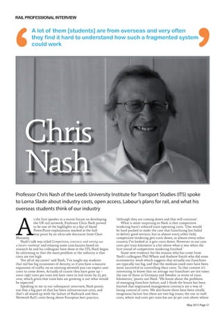May 2015 Page 51
A
s the first speaker at a recent forum on developing
the UK rail network, Professor Chris Nash proved
to be one of the highlights in a day of bland
PowerPoint explanations marked at the half
way point by an ultra-safe discourse from Clare
Moriarty.
Nash’s talk was titled Competition, contracts and setting out
a future roadmap’ and relaying some conclusions based on
research he and his colleagues have done at the ITS, Nash began
by informing us that the main problem in the industry is that
costs are too high.
‘For all of my career’ said Nash, ‘I’ve taught my students
that rail has big economies of density, so if you have a massive
expansion of traffic on an existing network you can expect unit
costs to come down. Actually of course they have gone up –
since 1997 costs per train km have risen in real terms by 25 per
cent, which given that train kms are growing is not what would
be expected.’
Speaking to me in our subsequent interview, Nash points
out that a big part of that has been infrastructure costs, and
that’s all mixed up with the failure of Railtrack and then
Network Rail’s costs being above European best practice,
‘although they are coming down and that will continue’.
What is more surprising to Nash is that competitive
tendering hasn’t reduced train operating costs. ‘One would
be hard pushed to make the case that franchising has failed
to deliver good services, but in almost every other field,
competitive tendering gets costs down, in almost every other
country I’ve looked at it gets costs down. However in our case
costs per train kilometre is a bit above what it was when the
first round of competitive tendering finished.’
Some new evidence for the reasons why has come from
Nash’s colleagues Phil Wheat and Andrew Smith who did some
econometric work which suggests that actually our franchises
are typically too big, and that the medium-sized ones have been
more successful in controlling their costs. ‘In that context it’s
interesting to know that on average our franchises are ten times
the size of those in Germany and Sweden in terms of train
kilometres,’ points out Nash. ‘We know about the problems
of managing franchise failure, and I think the lesson has been
learned that negotiated management contracts are a way of
losing control of costs. We also know there have been totally
exogenous factors but there are two big issues; the rise in staff
costs, where real costs per train km are 30 per cent above where
Professor Chris Nash of the Leeds University Institute for Transport Studies (ITS) spoke
to Lorna Slade about industry costs, open access, Labour’s plans for rail, and what his
overseas students think of our industry
Chris
Nash
A lot of them [students] are from overseas and very often
they find it hard to understand how such a fragmented system
could work
 