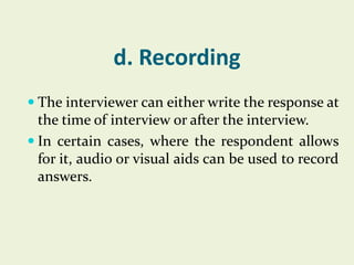 d. Recording
 The interviewer can either write the response at

the time of interview or after the interview.
 In certain cases, where the respondent allows
for it, audio or visual aids can be used to record
answers.

 