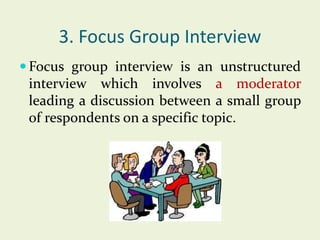3. Focus Group Interview
 Focus group interview is an unstructured

interview which involves a moderator
leading a discussion between a small group
of respondents on a specific topic.

 