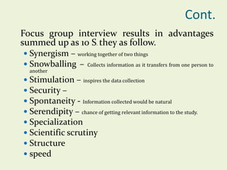 Cont.
Focus group interview results in advantages
summed up as 10 S. they as follow.
 Synergism – working together of two things
 Snowballing – Collects information as it transfers from one person to
another

 Stimulation – inspires the data collection
 Security –
 Spontaneity - Information collected would be natural
 Serendipity – chance of getting relevant information to the study.
 Specialization
 Scientific scrutiny
 Structure
 speed

 