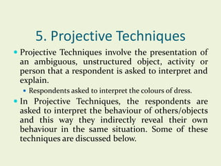5. Projective Techniques
 Projective Techniques involve the presentation of
an ambiguous, unstructured object, activity or
person that a respondent is asked to interpret and
explain.
 Respondents asked to interpret the colours of dress.

 In Projective Techniques, the respondents are
asked to interpret the behaviour of others/objects
and this way they indirectly reveal their own

behaviour in the same situation. Some of these
techniques are discussed below.

 