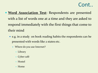 Cont..
 Word Association Test: Respondents are presented

with a list of words one at a time and they are asked to

respond immediately with the first things that come to
their mind
 e.g. in a study on book reading habits the respondents can be

presented with words like 2 states etc.


Where do you use Internet?


Library



Cyber café



Hostel



Home

 