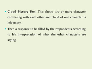  Cloud Picture Test: This shows two or more character

conversing with each other and cloud of one character is
left empty.
 Then a response to be filled by the respondents according

to his interpretation of what the other characters are

saying.

 