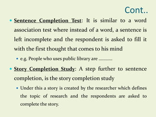 Cont..
 Sentence Completion Test: It is similar to a word

association test where instead of a word, a sentence is

left incomplete and the respondent is asked to fill it
with the first thought that comes to his mind
 e.g. People who uses public library are …………

 Story Completion Study: A step further to sentence

completion, is the story completion study
 Under this a story is created by the researcher which defines

the topic of research and the respondents are asked to
complete the story.

 