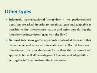 Other types
 Informal, conversational interview - no predetermined

questions are asked, in order to remain as open and adaptable as
possible to the interviewee’s nature and priorities; during the
interview the interviewer “goes with the flow”.
 General interview guide approach - intended to ensure that

the same general areas of information are collected from each
interviewee; this provides more focus than the conversational
approach, but still allows a degree of freedom and adaptability in

getting the information from the interviewee

 
