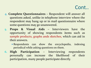 Cont..
4. Complete Questionnaires – Respondent will answer all
questions asked, unlike in telephone interview where the
respondent may hang up or in mail questionnaire where
some questions may go unanswered.
5. Props & Visual Aids – Interviewers have the
opportunity of showing respondents items such as
sample products, graphs ands sketches, which can aid in
their answers.
 Respondents

can show the encyclopedia,
periodical while asking questions on them.

6. High

indexing

Participation – Interviewing respondents
personally can increase the likelihood of their
participation, many people participate directly.

 