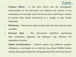 Cont..
4.

Variance Effects – It has been shown that the demographic
characteristics of the interviewer can influence the answers of the
respondents. In one study, male interviewers had a much larger variance
of answers than female interviewers in a sample of most female
individuals

5.

Dishonesty – Interviewers cheat to make their life easier and save time
and effort

6.

Personal
style,

Style

techniques,

–

The

interviewers

approach and

individual

questioning

demeanor may influence the

respondents’ answers.
7.

Global Considerations – Cultural aspects may influence peoples’
willingness to participate in an interview (e.g. Brutal Middle Eastern
cultures discourage females from being questioned by male interviewers)

 