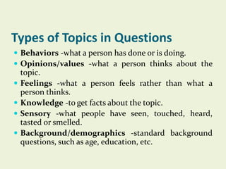 Types of Topics in Questions
 Behaviors -what a person has done or is doing.
 Opinions/values -what a person thinks about the






topic.
Feelings -what a person feels rather than what a
person thinks.
Knowledge -to get facts about the topic.
Sensory -what people have seen, touched, heard,
tasted or smelled.
Background/demographics -standard background
questions, such as age, education, etc.

 