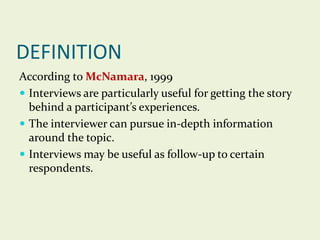 DEFINITION
According to McNamara, 1999
 Interviews are particularly useful for getting the story
behind a participant’s experiences.
 The interviewer can pursue in-depth information
around the topic.
 Interviews may be useful as follow-up to certain
respondents.

 