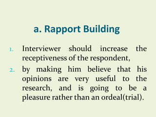 a. Rapport Building
Interviewer should increase the
receptiveness of the respondent,
2. by making him believe that his
opinions are very useful to the
research, and is going to be a
pleasure rather than an ordeal(trial).
1.

 