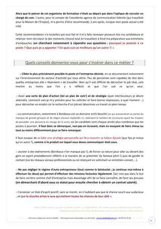 Interview rédigée par Jérémy Abdilla – Renseignements disponibles sur demande : jeremy.abdilla@yahoo.fr / 06.98.54.70.36
10
Alors que le patron de cet organisme de formation n’était au départ pas dans l’optique de recruter un
chargé de com. L‘autre, pour le compte de l’excellente agence de communication Editoile (qui travaillait
pour la Maison de l’Emploi), m’a permis d’être recommandé, 2 ans après, lorsque mon poste actuel a été
créé.
Cette recommandation n’a toutefois pas tout fait et il m’a fallu renvoyer plusieurs fois ma candidature et
relancer mon recruteur (à des moments choisis) tout en travaillant à fond ma préparation aux entretiens
d’embauches (en cherchant notamment à répondre aux questions : pourquoi je postule à ce
poste ? Que puis-je y apporter ? En quoi suis-je meilleurs qu’un autre ?) ».
Quels conseils donneriez-vous pour s’insérer dans ce métier ?
1) Cibler le plus précisément possible le poste et l’entreprise désirée, en se documentant notamment
sur l’environnement du secteur d’activité qui nous attire. Peu de personnes sont capables de dire dans
quelles entreprises elle « rêveraient » de travailler. Bien qu’il soit difficile de décrocher le job rêvé, cela
montre au moins que l’on y a réfléchi et que l’on sait ce qu’on veut.
2) Avoir une sorte de plan d’action (tel un plan de com’) et de stratégie (quel interlocuteurs je désire
atteindre, comment vais-je m’y prendre pour les solliciter et faire bonne impression, à quel moment …)
pour décrocher un emploi car la recherche d’un job est désormais un travail un plein temps.
3) La communication, notamment à Bordeaux est un domaine archi-bouché (ce qui proviendrait en partie du
manque de grands groupes et de sièges sociaux implantés ici, réduisant le nombre de structures ayant les moyens
de posséder une personne en charge de la com), où les candidats sont chaque année plus nombreux que les
postes à pourvoir. Il faut donc se démarquer, non-pas en écrasant, mais en essayant de faire mieux ou
tout au moins différemment pour se faire remarquer.
Il faut essayer de (que fais-je mieux
qu’un autre ?), comme si le produit sur lequel vous devez communiquer était vous.
4) assister à des événements (Bordeaux n’en manque pas !), de forcer sa nature pour aller au-devant des
gens en ayant préalablement réfléchi à la manière de se présenter (le fameux pitch !) puis de garder le
contact (via les réseaux sociaux professionnels ou en relançant en sollicitant un entretien-conseil, …).
5) Ne pas négliger le régime d’auto-entrepreneur (tout comme le bénévolat ; je continue moi-même à
effectuer les deux) qui permet d’effectuer des missions facturées légalement. Ceci non-pas dans le but
de faire carrière comme chef d’entreprise mais davantage afin de se faire connaître, de faire ses preuves
(en démarchant d’abord sous ce statut pour ensuite chercher à obtenir un contrat salarié).
6) Conserver un état d’esprit positif, sans se mentir, en n’oubliant pas que la chance sourit aux audacieux
…et que la réussite arrive à ceux qui mettent toutes les chances de leur côté ».
Merci à Anne-Laure Cuq pour sa bonne humeur, sa disponibilité, son oreille presque attentive et sa tolérance ;
à Abdessamad Baazizi et à Gilles de Wavrechin pour m’avoir recruté et fait confiance.
 