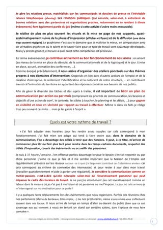 Interview rédigée par Jérémy Abdilla – Renseignements disponibles sur demande : jeremy.abdilla@yahoo.fr / 06.98.54.70.36
3
(même si cette activité s’avère moins mesurable).
Je réalise de plus en plus souvent les visuels et la mise en page de nos supports, quasi-
systématiquement suivie de la phase d’impression (affiches et flyers) et de la diffusion (une tâche
trop souvent négligée). Le graphisme n’est pas le domaine que je maîtrise le mieux, en comparaison avec
de véritables graphistes où le talent et le savoir-faire pour ce type de travail sont davantage développés.
Mais j’y prends goût et je mesure à quel point cette compétence est précieuse.
En terme évènementiel, : en amont
(au niveau de la mise en place du déroulé, de la communicationnels et de la logistique) et le jour J (mise
en place, accueil, animation des conférences, …).
Comme évoqué précédemment, il nous arrive d’organiser des ateliers ponctuels sur des thèmes
propres à nos domaines d’intervention. Organisés en lien avec d’autres acteurs de l’emploi et de la
création d’entreprise, ils renforcent l’identification et la notoriété de notre structure, ... et contribuent
bien sûr à l’animation du territoire en apportant des réponses concrètes aux besoins de nos publics.
Afin de gérer la diversité des tâches et des sujets à traiter, il est important de bâtir un plan de
communication par action ou par mois (comprenant les priorités de communication, les besoins et
objectifs d’une action de com’, le contexte, les cibles à toucher, le planning et les délais, …) pour gagner
en visibilité et donc en sérénité par rapport au travail à effectuer. Même si dans les faits je rédige
trop peu souvent ces infos … mais je les garde à l’esprit ».
Quels est votre rythme de travail ?
« J’ai fait adapter mes horaires pour les rendre assez souples car cela correspond à mon
fonctionnement. J’ai fait mien cet adage qui tend à faire croire que, dans le domaine de la
communication, l’on a davantage des délais à tenir que des horaires. Il peut, à ce titre, m’arriver de
commencer plus tôt ou finir plus tard pour rendre dans les temps certains documents, respecter des
délais d’impression, couvrir des évènements ou accueillir des personnes.
Je suis à 37 heures/semaine. J’en effectue parfois davantage lorsque le besoin s’en fait ressentir ou par
choix personnel (j’aime ce que je fais et il me semble important que la Maison de l’Emploi soit
régulièrement présente sur les réseaux sociaux -ce à quoi j’ai largement contribué ces 5 dernières années- car
cela correspond au rythme de connexion des internautes) et pour rester à jour dans mon travail
(travailler quotidiennement m’aide à garder une régularité).
. Je ne perçois absolument pas cet investissement comme un
labeur dans la mesure où je n’ai pas à me forcer et où personne ne me l’impose. Le jour où cela arrivera je
m’interrogerai sur ma motivation pour ce poste !
Il y a quelques rares déplacements lors des évènements que nous organisons. Parfois des réunions chez
nos partenaires (Mairie de Bordeaux, Pôle emploi, …) ou nos prestataires, même si ces rendez-vous s’effectuent
souvent dans nos locaux. Il nous arrive de temps en temps d’aller au-devant du public (bien que ce soit
davantage eux qui viennent à nous) en tenant un stand sur certains salons, dans l’optique de nous faire
connaître ».
 