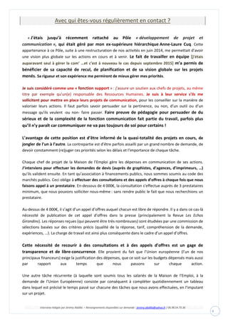 Interview rédigée par Jérémy Abdilla – Renseignements disponibles sur demande : jeremy.abdilla@yahoo.fr / 06.98.54.70.36
4
Avec qui êtes-vous régulièrement en contact ?
« J’étais jusqu’à récemment rattaché au Pôle « développement de projet et
qui était géré par mon ex-supérieure hiérarchique Anne-Laure Cuq. Cettecommunication »,
appartenance à ce Pôle, suite à une restructuration de nos activités en juin 2014, me permettait d’avoir
une vision plus globale sur les actions en cours et à venir. Le fait de travailler en équipe [j’étais
auparavant seul à gérer la com’ …et c’est à nouveau le cas depuis septembre 2015] m’a permis de
bénéficier de sa capacité de recul, de planification et de sa vision globale sur les projets
menés. Sa rigueur et son expérience me permirent de mieux gérer mes priorités.
, pour les conseiller sur la manière de
valoriser leurs actions. Il faut parfois savoir persuader sur la pertinence, ou non, d’un outil ou d’un
message qu’ils veulent -ou non- faire passer. Faire preuve de pédagogie pour persuader de du
sérieux et de la complexité de la fonction communication fait partie du travail, parfois plus
qu’il n’y paraît car communiquer ne va pas toujours de soi pour certains !
L’avantage de cette position est d’être informé de la quasi-totalité des projets en cours, de
jongler de l’un à l’autre. La contrepartie est d’être parfois assailli par un grand nombre de demande, de
devoir constamment (re)juger ces priorités selon les délais et l‘importance de chaque tâche.
Chaque chef de projet de la Maison de l’Emploi gère les dépenses en communication de ses actions.
J’interviens pour effectuer les demandes de devis (auprès de graphistes, d’agences, d’imprimeurs, …)
qu’ils valident ensuite. En tant qu’association à financements publics, nous sommes soumis au code des
marchés publics. Ceci oblige à effectuer des consultations et des appels d’offres à chaque fois que nous
faisons appel à un prestataire. En-dessous de 4 000€, la consultation s’effectue auprès de 3 prestataires
minimum, que nous pouvons solliciter nous-même : sans rendre public le fait que nous recherchions un
prestataire.
Au-dessus de 4 000€, il s’agit d’un appel d’offres auquel chacun est libre de répondre. Il y a dans ce cas-là
nécessité de publication de cet appel d’offres dans la presse (principalement la Revue Les Echos
Girondins). Les réponses reçues (qui peuvent être très nombreuses) sont étudiées par une commission de
sélections basées sur des critères précis (qualité de la réponse, tarif, compréhension de la demande,
expériences, …). La charge de travail est ainsi plus conséquente dans le cadre d’un appel d’offres.
Cette nécessité de recourir à des consultations et à des appels d’offres est un gage de
transparence et de libre-concurrence. Elle provient du fait que l’Union européenne (l’un de nos
principaux financeurs) exige la justification des dépenses, que ce soit sur les budgets dépensés mais aussi
par rapport aux temps que nous passons sur chaque action.
Une autre tâche récurrente (à laquelle sont soumis tous les salariés de la Maison de l’Emploi, à la
demande de l’Union Européenne) consiste par conséquent à compléter quotidiennement un tableau
dans lequel est précisé le temps passé sur chacune des tâches que nous avons effectuées, en l’imputant
sur un projet.
 