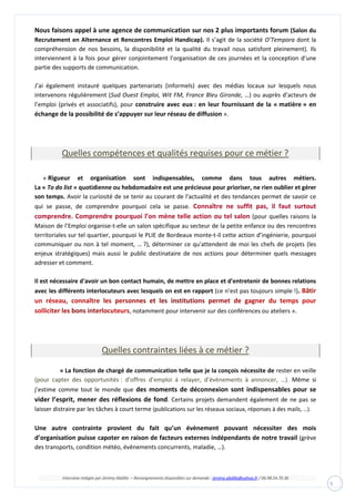 Interview rédigée par Jérémy Abdilla – Renseignements disponibles sur demande : jeremy.abdilla@yahoo.fr / 06.98.54.70.36
5
Nous faisons appel à une agence de communication sur nos 2 plus importants forum (Salon du
Recrutement en Alternance et Rencontres Emploi Handicap). Il s’agit de la société O’Tempora dont la
compréhension de nos besoins, la disponibilité et la qualité du travail nous satisfont pleinement). Ils
interviennent à la fois pour gérer conjointement l’organisation de ces journées et la conception d’une
partie des supports de communication.
J’ai également instauré quelques partenariats (informels) avec des médias locaux sur lesquels nous
intervenons régulièrement (Sud Ouest Emploi, Wit FM, France Bleu Gironde, …) ou auprès d’acteurs de
l’emploi (privés et associatifs), pour construire avec eux : en leur fournissant de la « matière » en
échange de la possibilité de s’appuyer sur leur réseau de diffusion ».
Quelles compétences et qualités requises pour ce métier ?
« Rigueur et organisation sont indispensables, comme dans tous autres métiers.
La « To do list » quotidienne ou hebdomadaire est une précieuse pour prioriser, ne rien oublier et gérer
son temps. Avoir la curiosité de se tenir au courant de l'actualité et des tendances permet de savoir ce
qui se passe, de comprendre pourquoi cela se passe. Connaître ne suffit pas, il faut surtout
comprendre. Comprendre pourquoi l’on mène telle action ou tel salon (pour quelles raisons la
Maison de l’Emploi organise-t-elle un salon spécifique au secteur de la petite enfance ou des rencontres
territoriales sur tel quartier, pourquoi le PLIE de Bordeaux monte-t-il cette action d’ingénierie, pourquoi
communiquer ou non à tel moment, … ?), déterminer ce qu'attendent de moi les chefs de projets (les
enjeux stratégiques) mais aussi le public destinataire de nos actions pour déterminer quels messages
adresser et comment.
Il est nécessaire d'avoir un bon contact humain, de mettre en place et d'entretenir de bonnes relations
avec les différents interlocuteurs avec lesquels on est en rapport (ce n’est pas toujours simple !).
, notamment pour intervenir sur des conférences ou ateliers ».
Quelles contraintes liées à ce métier ?
« La fonction de chargé de communication telle que je la conçois nécessite de rester en veille
(pour capter des opportunités : d’offres d’emploi à relayer, d’évènements à annoncer, …). Même si
j’estime comme tout le monde que des moments de déconnexion sont indispensables pour se
vider l’esprit, mener des réflexions de fond. Certains projets demandent également de ne pas se
laisser distraire par les tâches à court terme (publications sur les réseaux sociaux, réponses à des mails, …).
Une autre contrainte provient du fait qu’un évènement pouvant nécessiter des mois
d’organisation puisse capoter en raison de facteurs externes indépendants de notre travail (grève
des transports, condition météo, évènements concurrents, maladie, …).
 