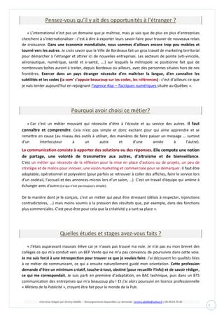 Interview rédigée par Jérémy Abdilla – Renseignements disponibles sur demande : jeremy.abdilla@yahoo.fr / 06.98.54.70.36
7
Pensez-vous qu’il y ait des opportunités à l’étranger ?
« L’international n’est pas un domaine que je maîtrise, mais je sais que de plus en plus d’entreprises
cherchent à s’internationaliser : c’est à dire à exporter leurs savoir-faire pour trouver de nouveaux relais
de croissance. Dans une économie mondialisée, nous sommes d’ailleurs encore trop peu mobiles et
tourné vers les autres. Je crois savoir que la Ville de Bordeaux fait un gros travail de marketing territorial
pour démarcher à l’étranger et attirer ici de nouvelles entreprises. Les secteurs de pointe (viti-vinicole,
aéronautique, numérique, santé et e-santé, ….) sur lesquels la métropole se positionne fait que de
nombreuses boîtes auront à traiter, depuis Bordeaux où ailleurs, avec des personnes situées hors de nos
frontières. Exercer dans un pays étranger nécessite d’en maîtriser la langue, d’en connaître les
subtilités et les codes ( ) : c’est d’ailleurs ce que
je vais tenter aujourd’hui en rejoignant l’agence Kap – Tactiques numériques située au Québec ».
Pourquoi avoir choisi ce métier?
« Car c'est un métier mouvant qui nécessite d’être à l’écoute et au service des autres. Il faut
connaître et comprendre. Cela n’est pas simple et donc excitant pour qui aime apprendre et se
remettre en cause (au niveau des outils à utiliser, des manières de faire passer un message … surtout
d’un interlocuteur à un autre et d’une année à l’autre).
. Elle compote une notion
de partage, une volonté de transmettre aux autres, d’altruisme et de bienveillance.
C'est un métier qui nécessite de la réflexion pour la mise en place d’actions ou de projets, un peu de
stratégie et de malice pour innover, une vision marketing et commerciale pour se démarquer. Il faut être
adaptable, opérationnel et polyvalent (pour parfois se retrouver à coller des affiches, faire le service lors
d’un cocktail, l’accueil et des annonces-micros lors d’un salon, …). C'est un travail d'équipe qui amène à
échanger avec d’autres (ce qui n’est pas toujours simple).
De la manière dont je le conçois, c'est un métier qui peut être stressant (délais à respecter, injonctions
contradictoires, …) mais moins soumis à la pression des résultats que, par exemple, dans des fonctions
plus commerciales. C’est peut-être pour cela que la créativité y a tant sa place ».
Quelles études et stages avez-vous faits ?
« J’étais auparavant mauvais élève car je n’avais pas trouvé ma voie. Je n’ai pas eu mon brevet des
collèges ce qui m’a conduit vers un BEP Vente qui ne m’a pas convaincu de poursuivre dans cette voie.
Je me suis forcé à une introspection pour trouver ce que je voulais faire. J’ai découvert les qualités liées
à ce métier de communicant, ce qui a ensuite naturellement guidé mon orientation. Cette profession
demande d’être un minimum créatif, touche-à-tout, obstiné (pour recueillir l’info) et de savoir rédiger,
ce qui me correspondait. Je suis parti en première d’adaptation, en BAC technique, puis dans un BTS
communication des entreprises qui m’a beaucoup plu ! Et j’ai alors poursuivi en licence professionnelle
« Métiers de la Publicité », croyant être fait pour le monde de la Pub.
 