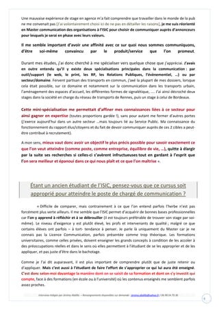 Interview rédigée par Jérémy Abdilla – Renseignements disponibles sur demande : jeremy.abdilla@yahoo.fr / 06.98.54.70.36
8
Une mauvaise expérience de stage en agence m’a fait comprendre que travailler dans le monde de la pub
ne me convenait pas [J’ai volontairement choisi ici de ne pas en détailler les raisons], je me suis réorienté
en Master communication des organisations à l’ISIC pour choisir de communiquer auprès d’annonceurs
pour lesquels je serai en phase avec leurs valeurs.
Il me semble important d’avoir une affinité avec ce sur quoi nous sommes communiquons,
d’être soi-même convaincu par le produit/service que l’on promeut.
Durant mes études, j’ai donc cherché à me spécialiser vers quelque chose que j’appréciai. J’avais
en outre entendu qu’il y existe deux spécialisations principales dans la communication : par
outil/support (le web, le print, les RP, les Relations Publiques, l’évènementiel, …) ou par
secteur/domaine. Fervent partisan des transports en commun, j’axé la plupart de mes dossiers, lorsque
cela était possible, sur ce domaine et notamment sur la communication dans les transports urbain,
l’aménagement des espaces d’accueil, les différentes formes de signalétique, .... J’ai ainsi décroché deux
stages dans la société en charge du réseau de transports de Rennes, puis un stage à celui de Bordeaux.
(toutes proportions gardée !), sans pour autant me fermer d’autres portes
(j’exerce aujourd’hui dans un autre secteur …mais toujours lié au Service Public. Ma connaissance du
fonctionnement du rapport élus/citoyens et du fait de devoir communiquer auprès de ces 2 cibles a peut-
être contribué à recrutement).
A mon sens, mieux vaut donc avoir un objectif le plus précis possible pour savoir exactement ce
que l’on veut atteindre (comme poste, comme entreprise, équilibre de vie, …), quitte à élargir
par la suite ses recherches si celles-ci s’avèrent infructueuses tout en gardant à l’esprit que
l’on sera meilleur et épanoui dans ce qui nous plaît et ce que l’on maîtrise ».
Étant un ancien étudiant de l’ISIC, pensez-vous que ce cursus soit
approprié pour atteindre le poste de chargé de communication ?
« Difficile de comparer, mais contrairement à ce que l’on entend parfois l’herbe n’est pas
forcément plus verte ailleurs. Il me semble que l'ISIC permet d’acquérir de bonnes bases professionnelles
car l’on y apprend à réfléchir et à se débrouiller (il est toujours préférable de trouver son stage par soi-
même). Le niveau d’exigence y est plutôt élevé, les profs et intervenants de qualité ; malgré ce que
certains élèves ont parfois – à tort- tendance à penser. Je parle là uniquement du Master car je ne
connais pas la Licence Communication, parfois présentée comme trop théorique. Les formations
universitaires, comme celles privées, doivent enseigner les grands concepts à condition de les accoler à
des préoccupations réelles et dans le sens où elles permettent à l’étudiant de se les approprier et de les
appliquer, et pas juste d’être dans le bachotage.
Comme je l’ai dit auparavant, il est plus important de comprendre plutôt que de juste retenir ou
d’appliquer. Mais c’est aussi à l’étudiant de faire l’effort de s’approprier ce qui lui aura été enseigné.
face à des formations (en école ou à l’université) où les contenus enseignés me semblent parfois
assez proches.
 