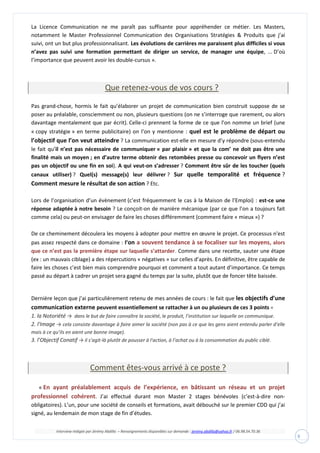 Interview rédigée par Jérémy Abdilla – Renseignements disponibles sur demande : jeremy.abdilla@yahoo.fr / 06.98.54.70.36
9
La Licence Communication ne me paraît pas suffisante pour appréhender ce métier. Les Masters,
notamment le Master Professionnel Communication des Organisations Stratégies & Produits que j’ai
suivi, ont un but plus professionnalisant. Les évolutions de carrières me paraissent plus difficiles si vous
n’avez pas suivi une formation permettant de diriger un service, de manager une équipe, ... D’où
l’importance que peuvent avoir les double-cursus ».
Que retenez-vous de vos cours ?
Pas grand-chose, hormis le fait qu’élaborer un projet de communication bien construit suppose de se
poser au préalable, consciemment ou non, plusieurs questions (on ne s’interroge que rarement, ou alors
davantage mentalement que par écrit). Celle-ci prennent la forme de ce que l’on nomme un brief (une
« copy stratégie » en terme publicitaire) on l’on y mentionne : quel est le problème de départ ou
l’objectif que l’on veut atteindre ? La communication est-elle en mesure d’y répondre (sous-entendu
le fait qu’il n’est pas nécessaire de communiquer « par plaisir » et que la com’ ne doit pas être une
finalité mais un moyen ; en d’autre terme obtenir des retombées presse ou concevoir un flyers n’est
pas un objectif ou une fin en soi). A qui veut-on s’adresser ? Comment être sûr de les toucher (quels
canaux utiliser) ? Quel(s) message(s) leur délivrer ? Sur quelle temporalité et fréquence ?
Comment mesure le résultat de son action ? Etc.
Lors de l’organisation d’un évènement (c’est fréquemment le cas à la Maison de l’Emploi) : est-ce une
réponse adaptée à notre besoin ? Le conçoit-on de manière mécanique (par ce que l’on a toujours fait
comme cela) ou peut-on envisager de faire les choses différemment (comment faire « mieux ») ?
De ce cheminement découlera les moyens à adopter pour mettre en œuvre le projet. Ce processus n'est
pas assez respecté dans ce domaine : l’on a souvent tendance à se focaliser sur les moyens, alors
que ce n’est pas la première étape sur laquelle s’attarder. Comme dans une recette, sauter une étape
(ex : un mauvais ciblage) a des répercutions « négatives » sur celles d’après. En définitive, être capable de
faire les choses c’est bien mais comprendre pourquoi et comment a tout autant d’importance. Ce temps
passé au départ à cadrer un projet sera gagné du temps par la suite, plutôt que de foncer tête baissée.
Dernière leçon que j’ai particulièrement retenu de mes années de cours : le fait que les objectifs d’une
communication externe peuvent essentiellement se rattacher à un ou plusieurs de ces 3 points =
1. la Notoriété → dans le but de faire connaître la société, le produit, l’institution sur laquelle on communique.
2. l'Image → cela consiste davantage à faire aimer la société (non pas à ce que les gens aient entendu parler d’elle
mais à ce qu’ils en aient une bonne image).
3. l’Objectif Conatif → il s’agit-là plutôt de pousser à l'action, à l’achat ou à la consommation du public ciblé.
Comment êtes-vous arrivé à ce poste ?
« En ayant préalablement acquis de l’expérience, en bâtissant un réseau et un projet
professionnel cohérent. J’ai effectué durant mon Master 2 stages bénévoles (c’est-à-dire non-
obligatoires). L’un, pour une société de conseils et formations, avait débouché sur le premier CDD qui j’ai
signé, au lendemain de mon stage de fin d’études.
 