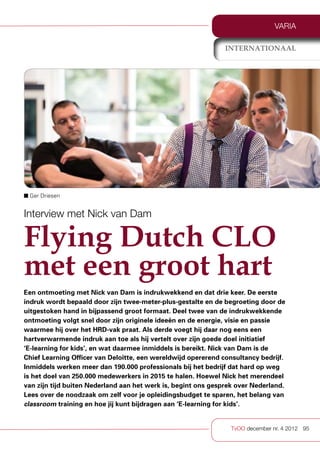 VARIA

                                                               internationaal




■ Ger Driesen


Interview met Nick van Dam

Flying Dutch CLO
met een groot hart
Een ontmoeting met Nick van Dam is indrukwekkend en dat drie keer. De eerste
indruk wordt bepaald door zijn twee-meter-plus-gestalte en de begroeting door de
uitgestoken hand in bijpassend groot formaat. Deel twee van de indrukwekkende
ontmoeting volgt snel door zijn originele ideeën en de energie, visie en passie
waarmee hij over het HRD-vak praat. Als derde voegt hij daar nog eens een
hartverwarmende indruk aan toe als hij vertelt over zijn goede doel initiatief
‘E-learning for kids’, en wat daarmee inmiddels is bereikt. Nick van Dam is de
Chief Learning Officer van Deloitte, een wereldwijd opererend consultancy bedrijf.
Inmiddels werken meer dan 190.000 professionals bij het bedrijf dat hard op weg
is het doel van 250.000 medewerkers in 2015 te halen. Hoewel Nick het merendeel
van zijn tijd buiten Nederland aan het werk is, begint ons gesprek over Nederland.
Lees over de noodzaak om zelf voor je opleidingsbudget te sparen, het belang van
classroom training en hoe jij kunt bijdragen aan ‘E-learning for kids’.


                                                                TvOO december nr. 4 2012 95
 