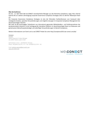 Über die Konferenz:
Am 10. - 11. April 2013 lädt we.CONECT verantwortliche Manager aus den Bereichen Compliance, Legal, Risk, Internal
Audit & IKS zur zweiten Jahrestagung Corporate Governance Compliance Strategies 2013 ins Berliner Mövenpick Hotel
ein.
Die Corporate Governance Compliance Strategies ist eine der führenden Fachkonferenzen zum Austausch über
strategische Ansätze, operative Herausforderungen und mögliche Lösungen im Corporate Compliance Management der
deutschsprachigen Industrie.
Mit mehr als 80 hochrangigen Teilnehmern aus international agierenden Mittelständlern- und Großunternehmen der
(produzierenden) Industrie, ist die Fachtagung die interaktive Plattform im deutschsprachigen Raum zur Diskussion und
gemeinsamen Betrachtung beständiger und zukünftiger Herausforderungen im Bereich Compliance.

Weitere Informationen zum Event und zu we.CONECT finden Sie unter http://compliance2013.we-conect.com/de/

Contact:
Kontakt:
Stefanie Nawrocki I Product Manager
we.CONECT Global Leaders GmbH

Gertraudenstr. 10-12 | 10178 Berlin, Germany
Phone: +49 (0)30 52 10 70 3 - 47 | Fax: +49 (0)30 52 10 70 3 – 30

Email: stefanie.nawrocki@we-conect.com
www.we-conect.com
 