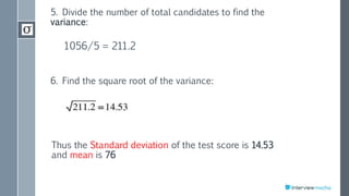 5. Divide the number of total candidates to find the
variance:
1056/5 = 211.2
6. Find the square root of the variance:
Thus the Standard deviation of the test score is 14.53
and mean is 76
 