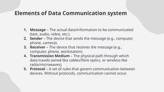 Elements of Data Communication system
1. Message – The actual data/information to be communicated
(text, audio, video, etc.).
2. Sender – The device that sends the message (e.g., computer,
phone, camera).
3. Receiver – The device that receives the message (e.g.,
computer, phone, workstation).
4. Transmission Medium – The physical path through which
data travels (wired like cables/fibre optics, or wireless like
radio/microwaves).
5. Protocol – A set of rules that govern communication between
devices. Without protocols, communication cannot occur.
 