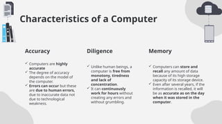 Characteristics of a Computer
Accuracy Diligence
 Computers are highly
accurate
 The degree of accuracy
depends on the model of
the computer.
 Errors can occur but these
are due to human errors,
due to inaccurate data not
due to technological
weakness.
 Unlike human beings, a
computer is free from
monotony, tiredness
and lack of
concentration.
 It can continuously
work for hours without
creating any errors and
without grumbling.
 Computers can store and
recall any amount of data
because of its high storage
capacity of its storage device.
 Even after several years, if the
information is recalled, it will
be as accurate as on the day
when it was stored in the
computer.
Memory
 