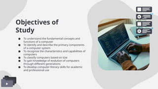 Objectives of
Study
● To understand the fundamental concepts and
functions of a computer
● To identify and describe the primary components
of a computer system
● To recognize the characteristics and capabilities of
computers
● To classify computers based on size
● To gain knowledge of evolution of computers
through different generations
● To develop computer literacy skills for academic
and professional use
 