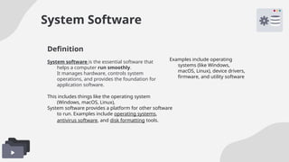 System Software
System software is the essential software that
helps a computer run smoothly.
It manages hardware, controls system
operations, and provides the foundation for
application software.
Examples include operating
systems (like Windows,
macOS, Linux), device drivers,
firmware, and utility software
This includes things like the operating system
(Windows, macOS, Linux),
System software provides a platform for other software
to run. Examples include operating systems,
antivirus software, and disk formatting tools.
Definition
 