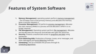 Features of System Software
1. Memory Management: operating system perform memory management
. The OS keeps track of the primary memory and allocates the memory
when a process requests it.
2. Processor Management: OS performs process management. Allocates
the main memory (RAM) to a process and de-allocates it when it is no
longer required.
3. File Management: Operating system perform file management. Allocates
and de-allocates the resources and decides who gets the resources.
4. Security: Prevents unauthorized access to programs and data using
passwords.
5. Error-detecting Aids: Production of dumps, traces, error messages, and
other debugging and error-detecting methods.
6. Scheduling: The OS schedules the process through its
scheduling algorithms.
 