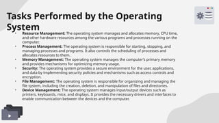 Tasks Performed by the Operating
System
• Resource Management: The operating system manages and allocates memory, CPU time,
and other hardware resources among the various programs and processes running on the
computer.
• Process Management: The operating system is responsible for starting, stopping, and
managing processes and programs. It also controls the scheduling of processes and
allocates resources to them.
• Memory Management: The operating system manages the computer’s primary memory
and provides mechanisms for optimizing memory usage.
• Security: The operating system provides a secure environment for the user, applications,
and data by implementing security policies and mechanisms such as access controls and
encryption.
• File Management: The operating system is responsible for organizing and managing the
file system, including the creation, deletion, and manipulation of files and directories.
• Device Management: The operating system manages input/output devices such as
printers, keyboards, mice, and displays. It provides the necessary drivers and interfaces to
enable communication between the devices and the computer.
 