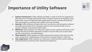 Importance of Utility Software
1. System maintenance: Utility software provides a range of tools and applications
that help users manage and maintain their computer systems. By regularly using
these tools, users can optimize their system performance, remove unnecessary
files and programs, and keep their system running smoothly.
2. Security: Utility software includes tools such as antivirus and encryption software
that help users protect their computer systems from security threats such as
viruses, malware, and unauthorized access.
3. Efficiency: Utility software can help users optimize their system performance and
reduce the time and effort required to perform routine tasks such as disk clean-
up, file compression, and data backup.
4. Data recovery: Utility software includes backup and recovery tools that can help
users recover lost or deleted data in the event of a system failure or data loss.
5. User experience: Utility software can help users customize their system settings
and preferences to enhance their overall user experience.
 