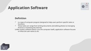 Application Software
 is a type of computer program designed to help users perform specific tasks or
functions
 These tasks can range from writing documents and editing photos to managing
finances or browsing the internet.
Unlike system software (which runs the computer itself), application software focuses
on what the user wants to do.
Definition
 