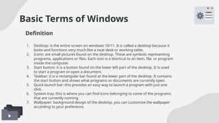 Basic Terms of Windows
1. Desktop: is the entire screen on windows 10/11. It is called a desktop because it
looks and functions very much like a neat desk or working table.
2. Icons: are small pictures found on the desktop. These are symbols representing
programs, applications or files. Each icon is a shortcut to an item, file, or program
inside the computer.
3. Start button: it is a button found on the lower left part of the desktop. It is used
to start a program or open a document.
4. Taskbar: it is a rectangular bar found at the lower part of the desktop. It contains
the start button and shows what programs or documents are currently open.
5. Quick launch bar: this provides an easy way to launch a program with just one
click.
6. System tray: this is where you can find icons belonging to some of the programs
that are currently running.
7. Wallpaper: background design of the desktop, you can customize the wallpaper
according to your preference.
Definition
 