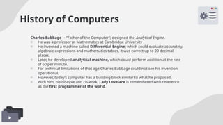 History of Computers
Charles Babbage – “Father of the Computer”; designed the Analytical Engine.
o He was a professor at Mathematics at Cambridge University
o He invented a machine called Differential Engine; which could evaluate accurately,
algebraic expressions and mathematics tables, it was correct up to 20 decimal
places.
o Later, he developed analytical machine, which could perform addition at the rate
of 60 per minute.
o For technical limitations of that age Charles Babbage could not see his invention
operational.
o However, today’s computer has a building block similar to what he proposed.
o With him, his disciple and co-work, Lady Lovelace is remembered with reverence
as the first programmer of the world.
 