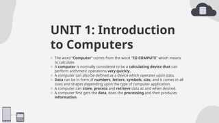 UNIT 1: Introduction
to Computers
o The word “Computer” comes from the word “TO COMPUTE” which means
to calculate.
o A computer is normally considered to be a calculating device that can
perform arithmetic operations very quickly.
o A computer can also be defined as a device which operates upon data.
o Data can be in form of numbers, letters, symbols, size, and it comes in all
sizes and shapes depending upon the type of computer application.
o A computer can store, process and retrieve data as and when desired.
o A computer first gets the data, does the processing and then produces
information.
 