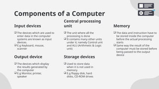 Components of a Computer
 The devices which are used to
enter data in the computer
systems are known as input
devices.
 E.g Keyboard, mouse,
scanner
 The unit where all the
processing is done
 It contains many other units
under it; namely Control unit
and ALU (Arithmetic & Logic
unit)
 The devices which display
the results generated by
the computer
 E.g Monitor, printer,
speaker
 Used to store data
when it is not used in
memory.
 E.g floppy disk, hard
disks, CD-ROM drives
Input devices
Central processing
unit Memory
 The data and instruction have to
be stored inside the computer
before the actual processing
starts
 Same way the result of the
computer must be stored before
being passed to the output
device
Output device Storage devices
 