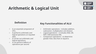 Arithmetic & Logical Unit
o Is an essential component of
CPU,
o It performs arithmetic and
logical operations on inputted
data.
o It carries out arithmetic and
logical operations
o It can perform billions of
operations per second
o Arithmetic operations – includes addition,
subtraction, multiplication and division
o Logical operations – it includes AND, OR,
NOT, XOR (exclusive OR).
o Comparison operations – to determine
greater than, less than or equal to
Definition Key Functionalities of ALU
 