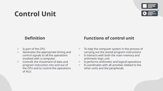 Control Unit
o Is part of the CPU
o Generates the appropriate timing and
control signals to all the operations
involved with a computer.
o Controls the movement of data and
program instruction into and out of
the CPU and to control the operations
of ALU.
o To help the computer system in the process of
carrying out the stored program instructions
o It interacts with both the main memory and
arithmetic logic unit
o It performs arithmetic and logical operations
o It coordinates with all activities related to the
other units and the peripherals
Definition Functions of control unit
 