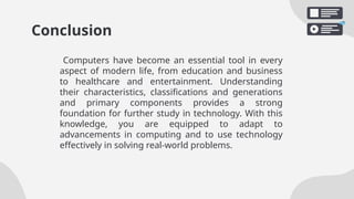 Conclusion
Computers have become an essential tool in every
aspect of modern life, from education and business
to healthcare and entertainment. Understanding
their characteristics, classifications and generations
and primary components provides a strong
foundation for further study in technology. With this
knowledge, you are equipped to adapt to
advancements in computing and to use technology
effectively in solving real-world problems.
 