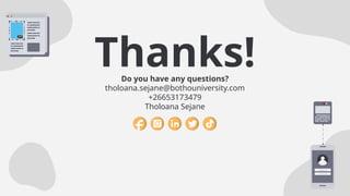 CREDITS: This presentation template was created by Slidesgo,
and includes icons, infographics & images by Freepik
Thanks!
Do you have any questions?
tholoana.sejane@bothouniversity.com
+26653173479
Tholoana Sejane
Please keep this slide for attribution
 