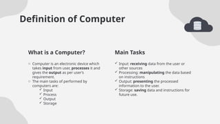 Main Tasks
Definition of Computer
 Input: receiving data from the user or
other sources
 Processing: manipulating the data based
on instructions
 Output: presenting the processed
information to the user.
 Storage: saving data and instructions for
future use.
o Computer is an electronic device which
takes input from user, processes it and
gives the output as per user’s
requirement.
o The main tasks of performed by
computers are:
 Input
 Process
 Output
 Storage
What is a Computer?
 