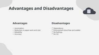 Disadvantages
Advantages and Disadvantages
 Dependency
 Environment (dust free and stable)
 No feelings
 No I.Q
o Automation.
o Reduction in paper work and cost
o Reliability
o Accuracy
Advantages
 